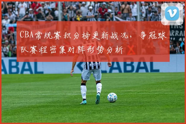 CBA常规赛积分榜更新战况，争冠球队赛程密集对阵形势分析