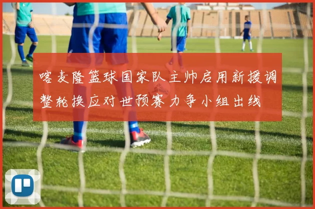 喀麦隆篮球国家队主帅启用新援调整轮换应对世预赛力争小组出线