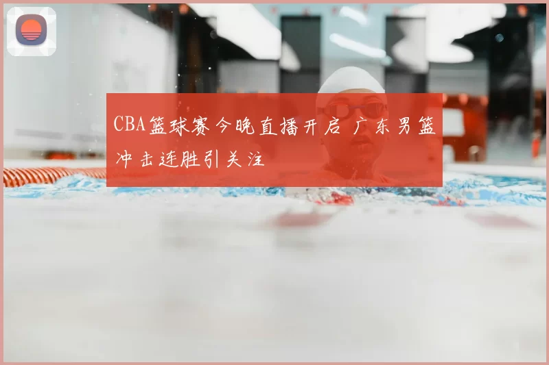 CBA篮球赛今晚直播开启 广东男篮冲击连胜引关注