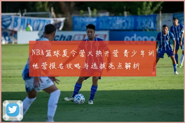 NBA篮球夏令营火热开营 青少年训练营报名攻略与选拔亮点解析