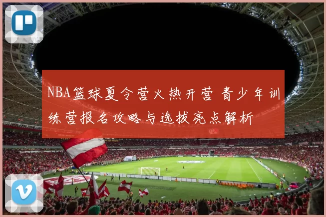 NBA篮球夏令营火热开营 青少年训练营报名攻略与选拔亮点解析