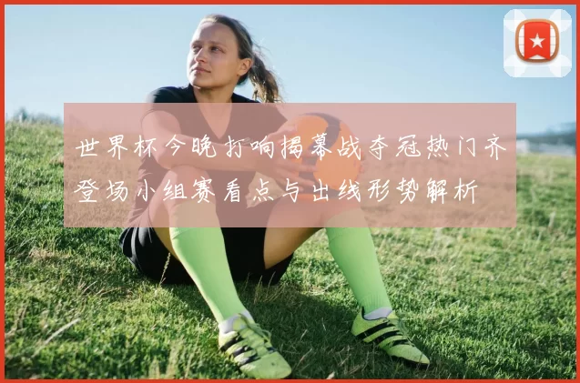 世界杯今晚打响揭幕战夺冠热门齐登场小组赛看点与出线形势解析
