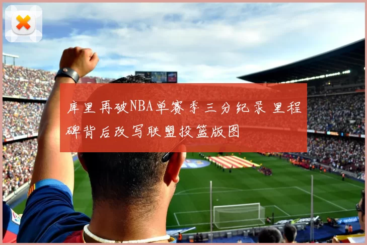 库里再破NBA单赛季三分纪录 里程碑背后改写联盟投篮版图