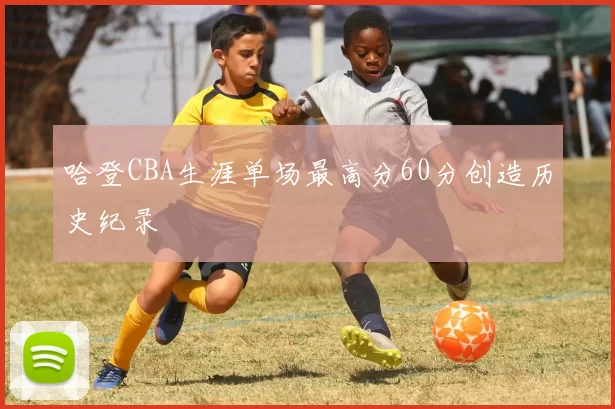 哈登CBA生涯单场最高分60分创造历史纪录