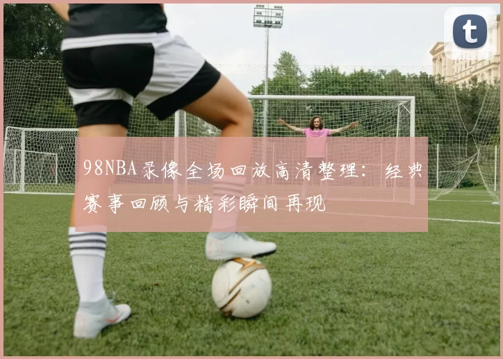 98NBA录像全场回放高清整理：经典赛事回顾与精彩瞬间再现