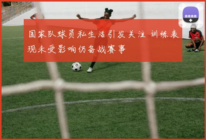 国家队球员私生活引发关注 训练表现未受影响仍备战赛事