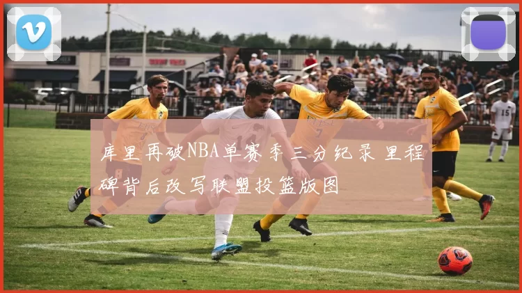 库里再破NBA单赛季三分纪录 里程碑背后改写联盟投篮版图