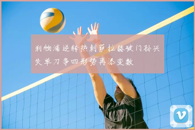 利物浦逆转热刺萨拉赫破门孙兴慜失单刀争四形势再添变数