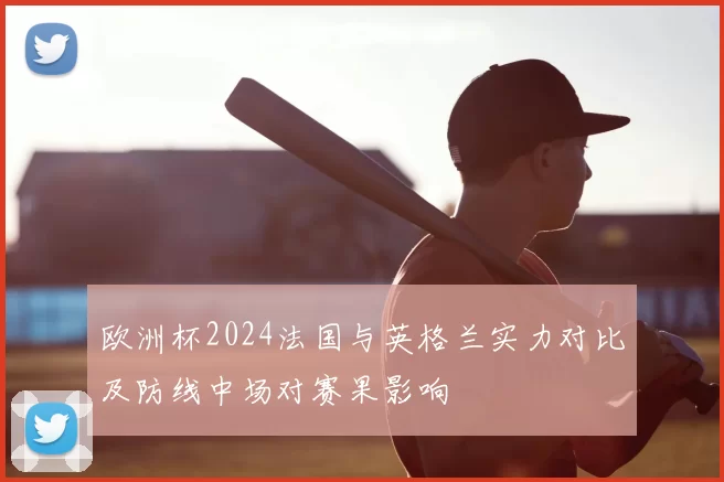 欧洲杯2024法国与英格兰实力对比及防线中场对赛果影响