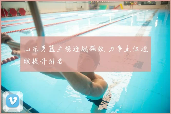 山东男篮主场迎战强敌 力争止住连败提升排名