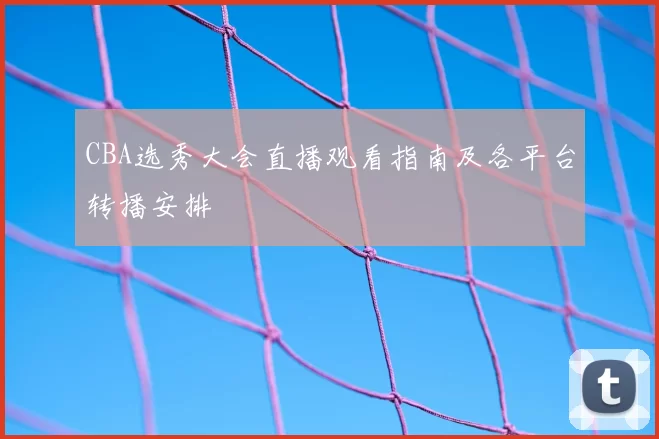 CBA选秀大会直播观看指南及各平台转播安排