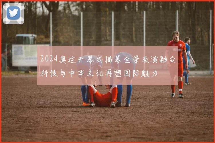 2024奥运开幕式揭幕全景表演融合科技与中华文化再塑国际魅力