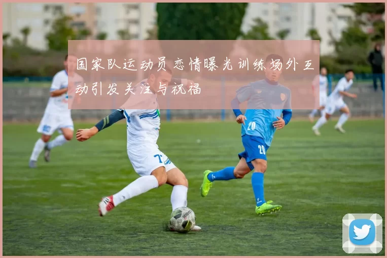 国家队运动员恋情曝光训练场外互动引发关注与祝福