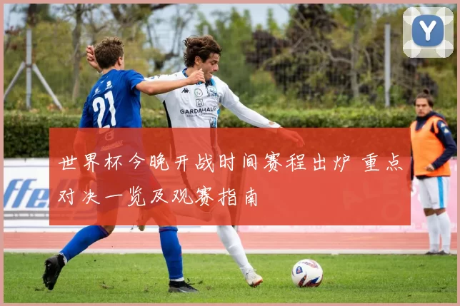 世界杯今晚开战时间赛程出炉 重点对决一览及观赛指南