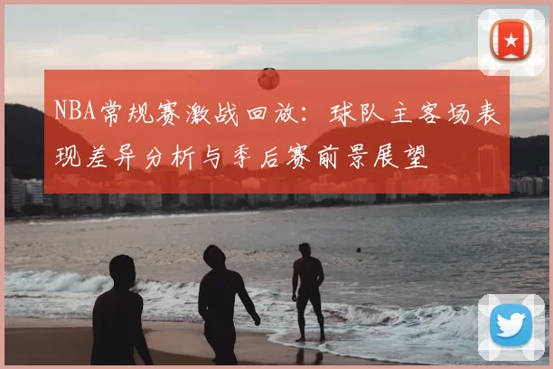 NBA常规赛激战回放：球队主客场表现差异分析与季后赛前景展望