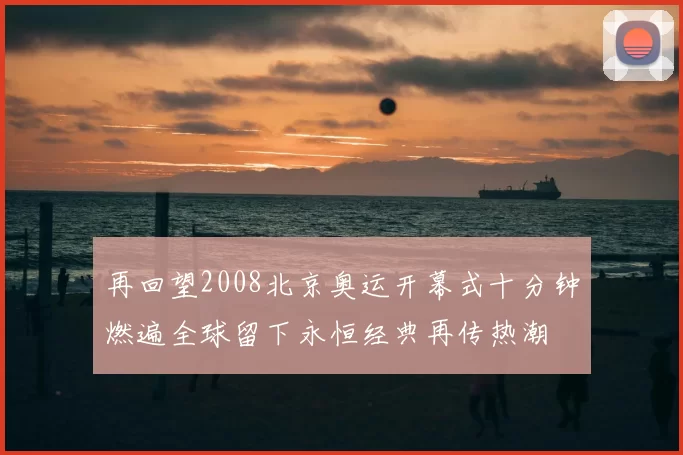 再回望2008北京奥运开幕式十分钟燃遍全球留下永恒经典再传热潮