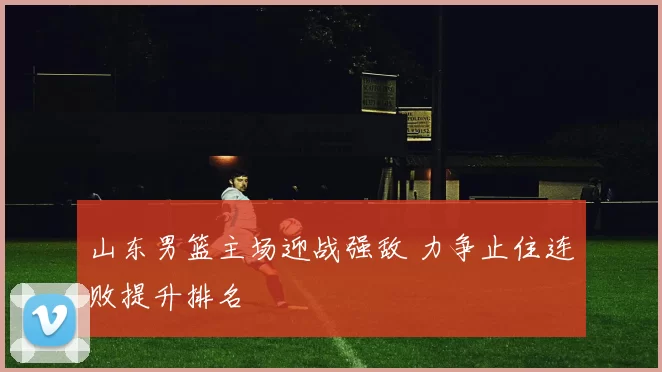 山东男篮主场迎战强敌 力争止住连败提升排名