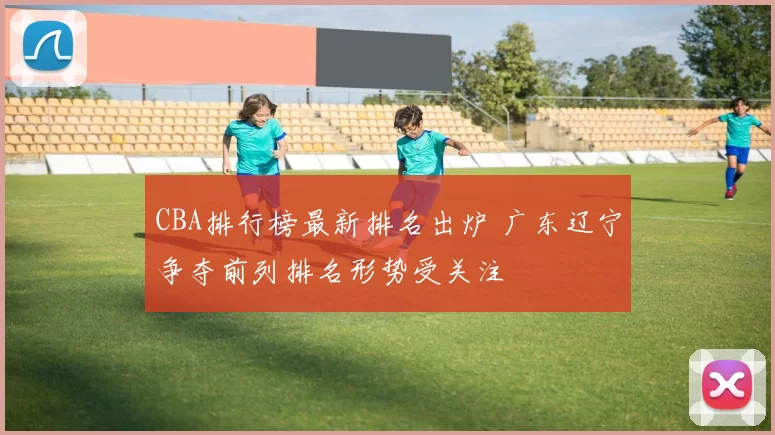 CBA排行榜最新排名出炉 广东辽宁争夺前列排名形势受关注