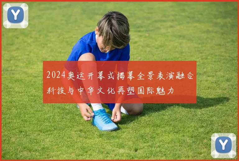 2024奥运开幕式揭幕全景表演融合科技与中华文化再塑国际魅力
