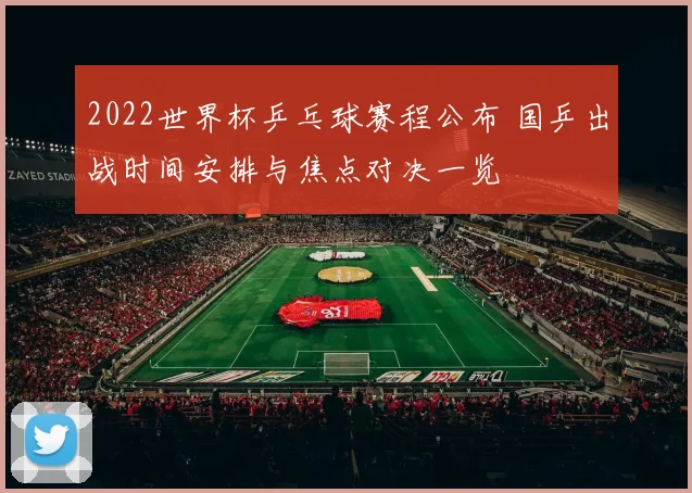 2022世界杯乒乓球赛程公布 国乒出战时间安排与焦点对决一览