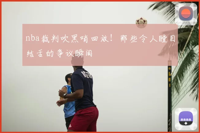 nba裁判吹黑哨回放！那些令人瞠目结舌的争议瞬间