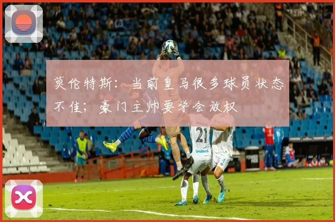 莫伦特斯：当前皇马很多球员状态不佳；豪门主帅要学会放权