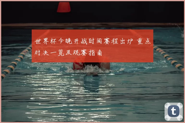 世界杯今晚开战时间赛程出炉 重点对决一览及观赛指南