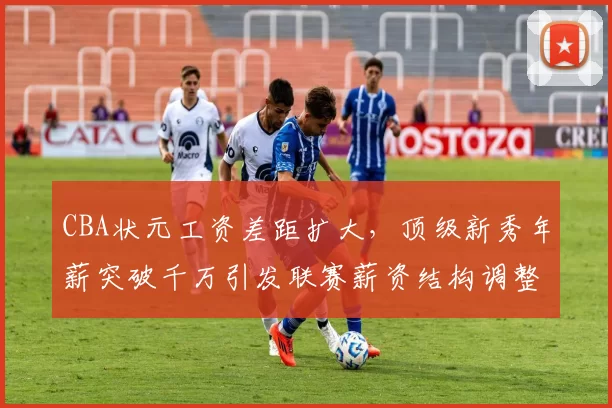 CBA状元工资差距扩大，顶级新秀年薪突破千万引发联赛薪资结构调整