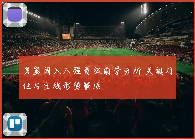 男篮闯入八强晋级前景分析 关键对位与出线形势解读