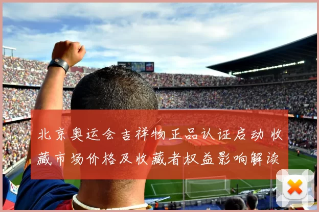 北京奥运会吉祥物正品认证启动 收藏市场价格及收藏者权益影响解读