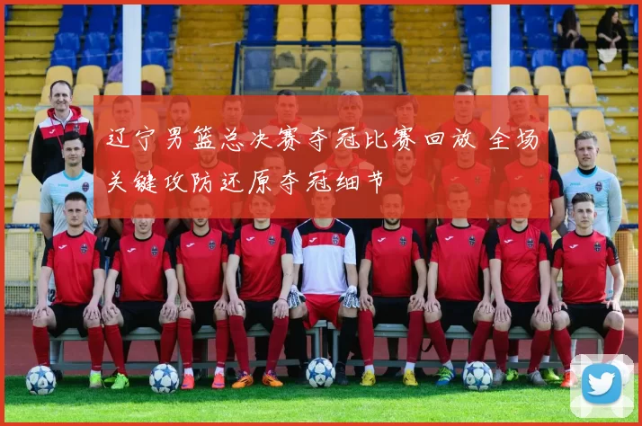 辽宁男篮总决赛夺冠比赛回放 全场关键攻防还原夺冠细节