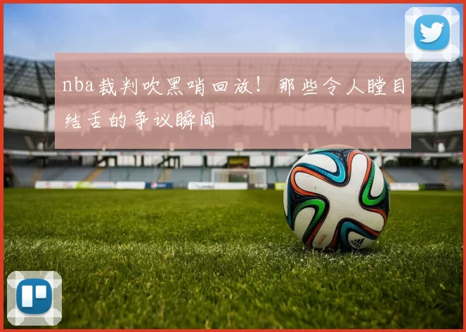 nba裁判吹黑哨回放！那些令人瞠目结舌的争议瞬间