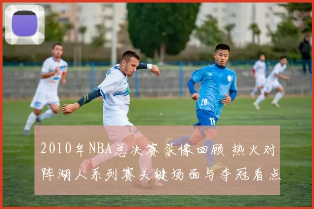 2010年NBA总决赛录像回顾 热火对阵湖人系列赛关键场面与夺冠看点