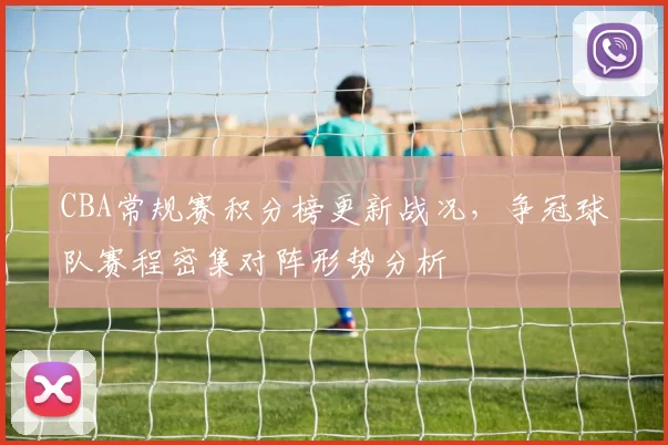 CBA常规赛积分榜更新战况，争冠球队赛程密集对阵形势分析