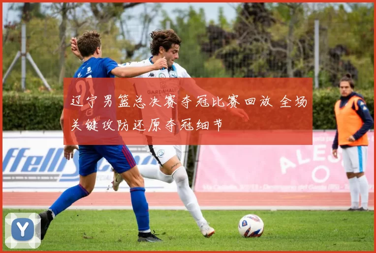 辽宁男篮总决赛夺冠比赛回放 全场关键攻防还原夺冠细节