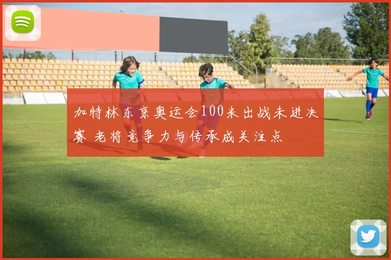 加特林东京奥运会100米出战未进决赛 老将竞争力与传承成关注点