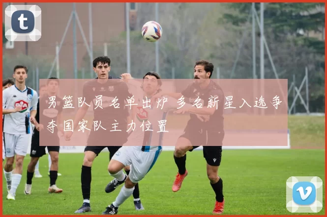 男篮队员名单出炉 多名新星入选争夺国家队主力位置