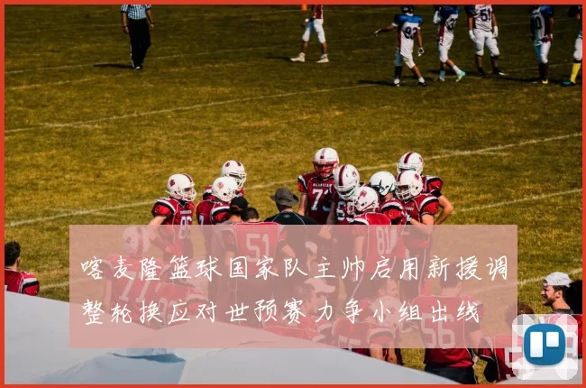 喀麦隆篮球国家队主帅启用新援调整轮换应对世预赛力争小组出线