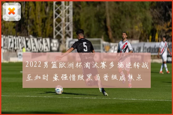 2022男篮欧洲杯淘汰赛多场逆转战至加时 豪强惜败黑马晋级成焦点