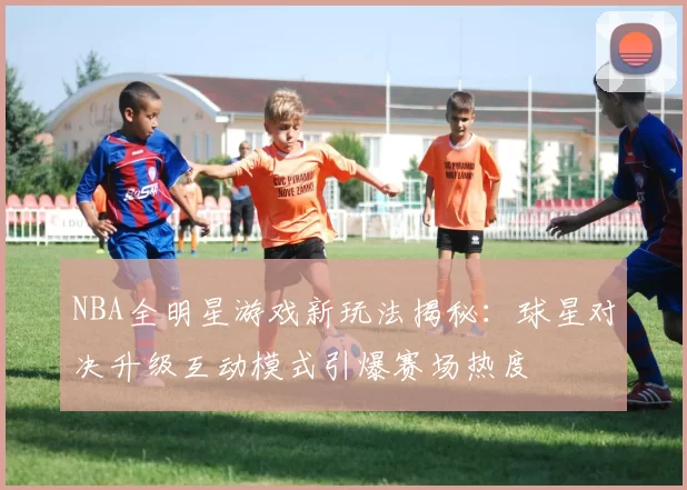 NBA全明星游戏新玩法揭秘：球星对决升级互动模式引爆赛场热度