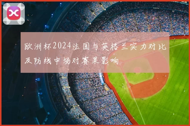 欧洲杯2024法国与英格兰实力对比及防线中场对赛果影响