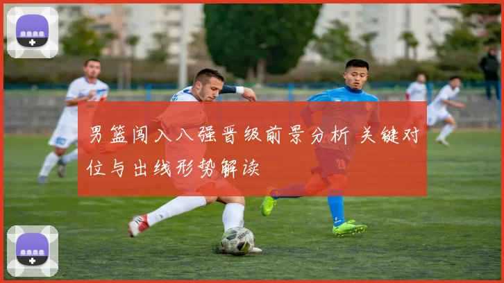 男篮闯入八强晋级前景分析 关键对位与出线形势解读