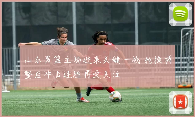 山东男篮主场迎来关键一战 轮换调整后冲击连胜再受关注