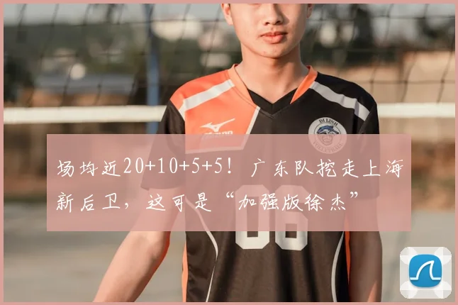 场均近20+10+5+5！广东队挖走上海新后卫，这可是“加强版徐杰”