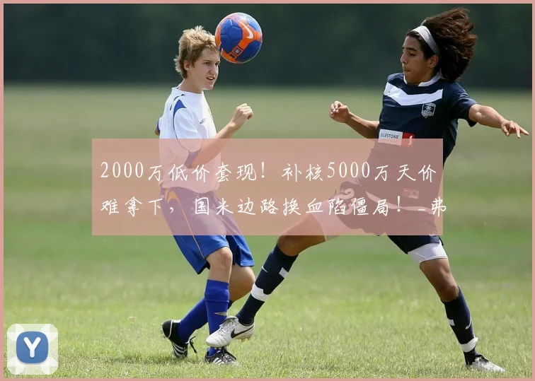 2000万低价套现!补核5000万天价难拿下,国米边路换血陷僵局!_弗里斯_莱斯特拉_皇马