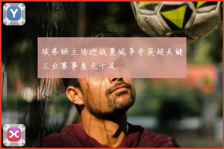 埃弗顿主场迎战曼城争夺英超关键三分赛事看点十足