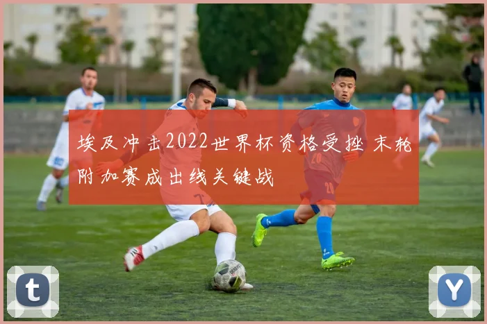 埃及冲击2022世界杯资格受挫 末轮附加赛成出线关键战