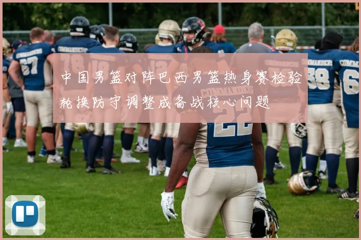 中国男篮对阵巴西男篮热身赛检验轮换防守调整成备战核心问题
